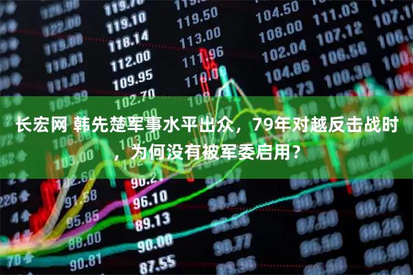 长宏网 韩先楚军事水平出众，79年对越反击战时，为何没有被军委启用？
