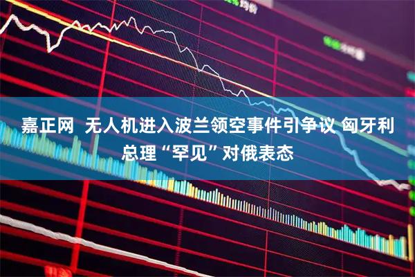 嘉正网  无人机进入波兰领空事件引争议 匈牙利总理“罕见”对俄表态