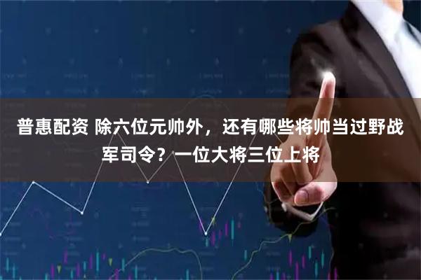 普惠配资 除六位元帅外，还有哪些将帅当过野战军司令？一位大将三位上将