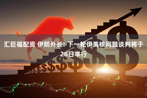 汇巨福配资 伊朗外长: 下一轮伊美核问题谈判将于26日举行
