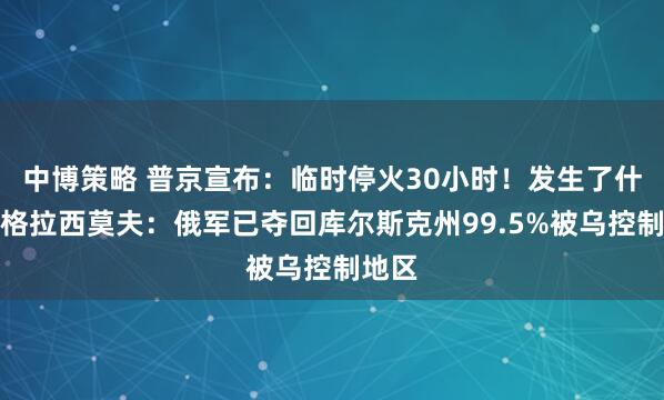 中博策略 普京宣布：临时停火30小时！发生了什么？格拉西莫夫：俄军已夺回库尔斯克州99.5%被乌控制地区