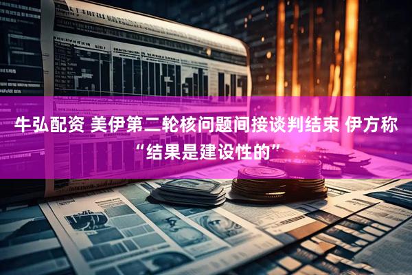 牛弘配资 美伊第二轮核问题间接谈判结束 伊方称“结果是建设性的”