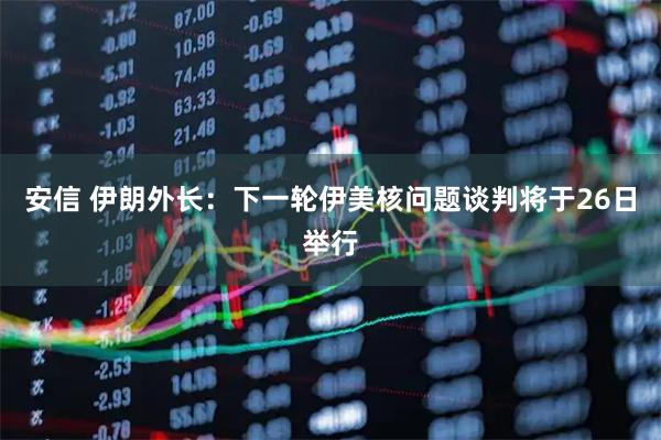 安信 伊朗外长：下一轮伊美核问题谈判将于26日举行