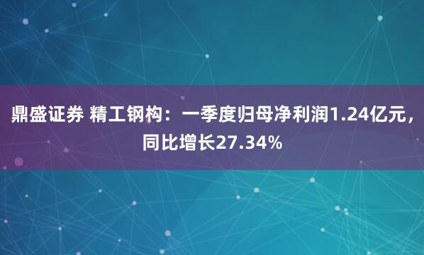 鼎盛证券 精工钢构：一季度归母净利润1.24亿元，同比增长27.34%