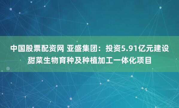 中国股票配资网 亚盛集团：投资5.91亿元建设甜菜生物育种及种植加工一体化项目