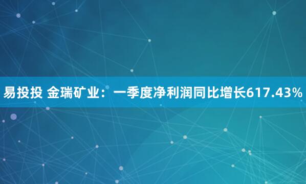 易投投 金瑞矿业：一季度净利润同比增长617.43%