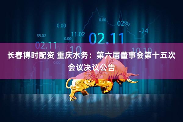 长春博时配资 重庆水务：第六届董事会第十五次会议决议公告