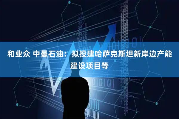 和业众 中曼石油：拟投建哈萨克斯坦新岸边产能建设项目等