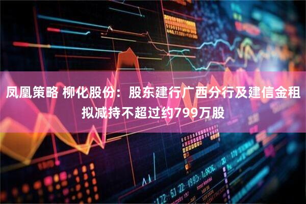 凤凰策略 柳化股份：股东建行广西分行及建信金租拟减持不超过约799万股