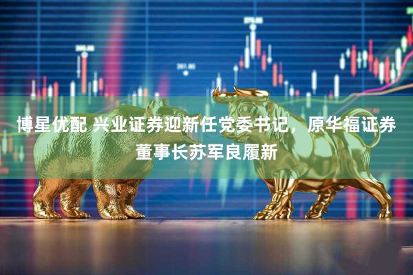 博星优配 兴业证券迎新任党委书记，原华福证券董事长苏军良履新