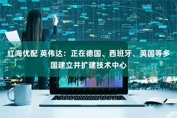 红海优配 英伟达：正在德国、西班牙、英国等多国建立并扩建技术中心