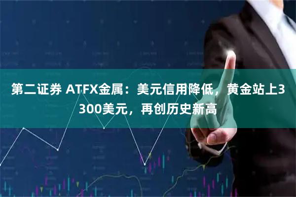第二证券 ATFX金属：美元信用降低，黄金站上3300美元，再创历史新高