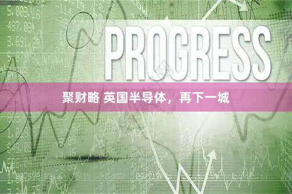 聚财略 英国半导体，再下一城