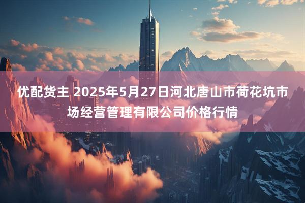 优配货主 2025年5月27日河北唐山市荷花坑市场经营管理有限公司价格行情