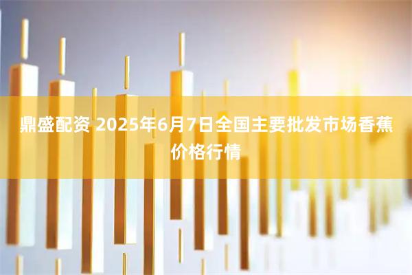 鼎盛配资 2025年6月7日全国主要批发市场香蕉价格行情
