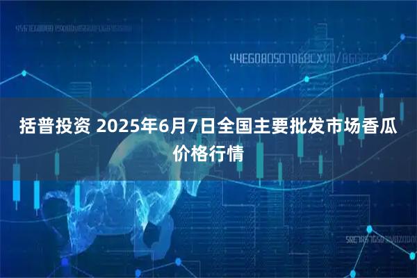 括普投资 2025年6月7日全国主要批发市场香瓜价格行情