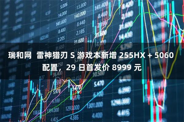 瑞和网  雷神猎刃 S 游戏本新增 255HX + 5060 配置，29 日首发价 8999 元