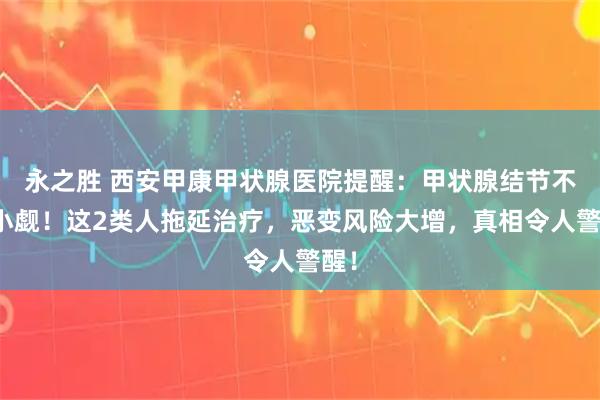 永之胜 西安甲康甲状腺医院提醒：甲状腺结节不容小觑！这2类人拖延治疗，恶变风险大增，真相令人警醒！