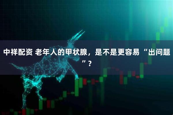 中祥配资 老年人的甲状腺，是不是更容易 “出问题”？