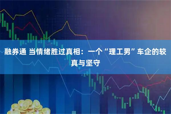 融券通 当情绪胜过真相：一个“理工男”车企的较真与坚守
