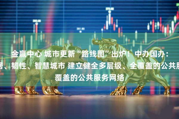 金赢中心 城市更新“路线图”出炉！中办国办：打造宜居、韧性、智慧城市 建立健全多层级、全覆盖的公共服务网络