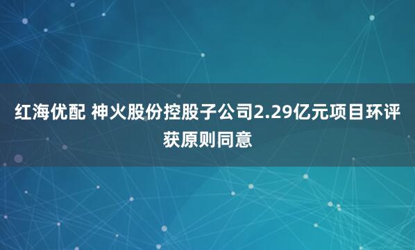 红海优配 神火股份控股子公司2.29亿元项目环评获原则同意
