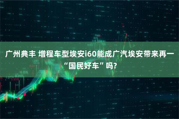 广州典丰 增程车型埃安i60能成广汽埃安带来再一“国民好车”吗?