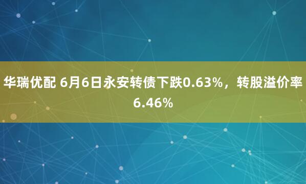 华瑞优配 6月6日永安转债下跌0.63%，转股溢价率6.46%