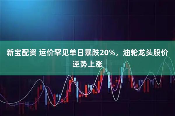 新宝配资 运价罕见单日暴跌20%，油轮龙头股价逆势上涨