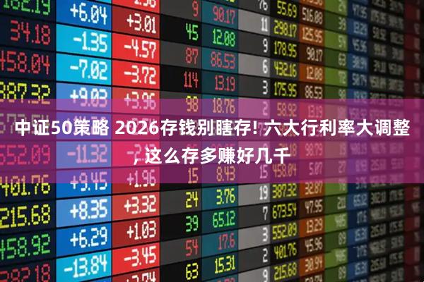 中证50策略 2026存钱别瞎存! 六大行利率大调整, 这么存多赚好几千