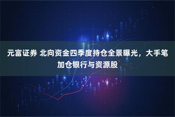 元富证券 北向资金四季度持仓全景曝光，大手笔加仓银行与资源股