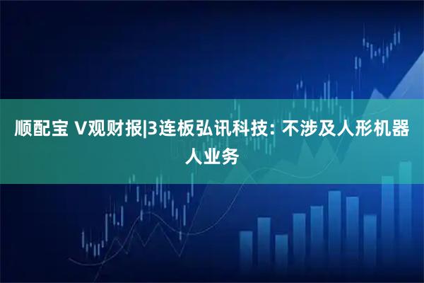 顺配宝 V观财报|3连板弘讯科技: 不涉及人形机器人业务