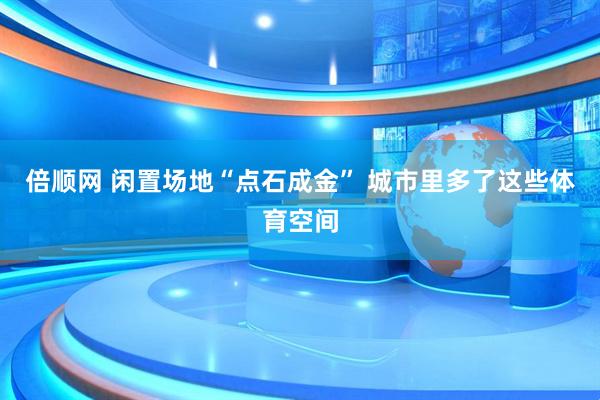 倍顺网 闲置场地“点石成金” 城市里多了这些体育空间