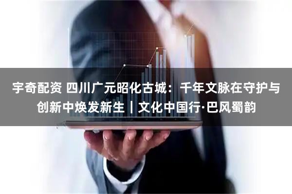 宇奇配资 四川广元昭化古城：千年文脉在守护与创新中焕发新生｜文化中国行·巴风蜀韵