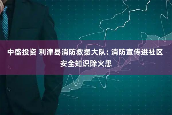 中盛投资 利津县消防救援大队: 消防宣传进社区 安全知识除火患