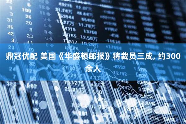 鼎冠优配 美国《华盛顿邮报》将裁员三成, 约300余人