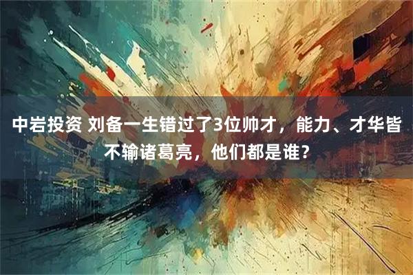 中岩投资 刘备一生错过了3位帅才，能力、才华皆不输诸葛亮，他们都是谁？