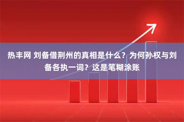 热丰网 刘备借荆州的真相是什么？为何孙权与刘备各执一词？这是笔糊涂账