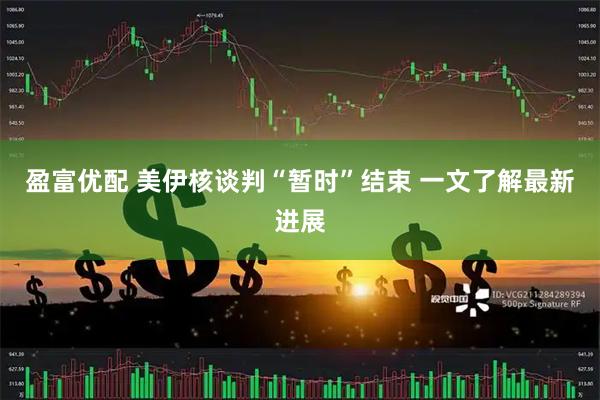 盈富优配 美伊核谈判“暂时”结束 一文了解最新进展