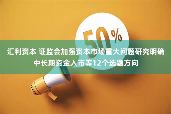 汇利资本 证监会加强资本市场重大问题研究明确中长期资金入市等12个选题方向