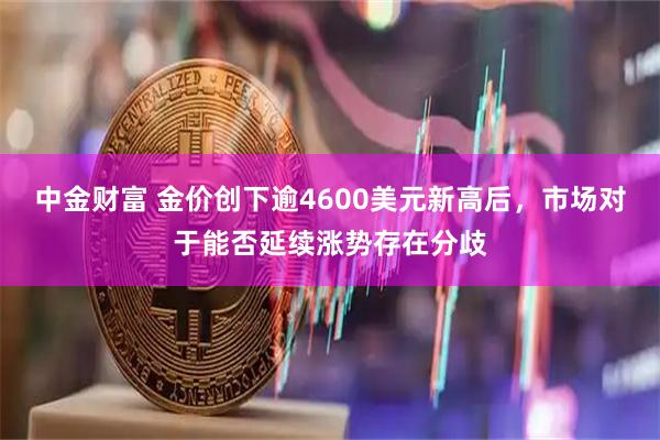 中金财富 金价创下逾4600美元新高后，市场对于能否延续涨势存在分歧