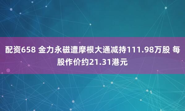 配资658 金力永磁遭摩根大通减持111.98万股 每股作价约21.31港元