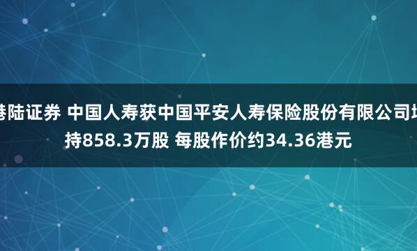 港陆证券 中国人寿获中国平安人寿保险股份有限公司增持858.3万股 每股作价约34.36港元