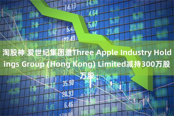 淘股神 爱世纪集团遭Three Apple Industry Holdings Group (Hong Kong) Limited减持300万股