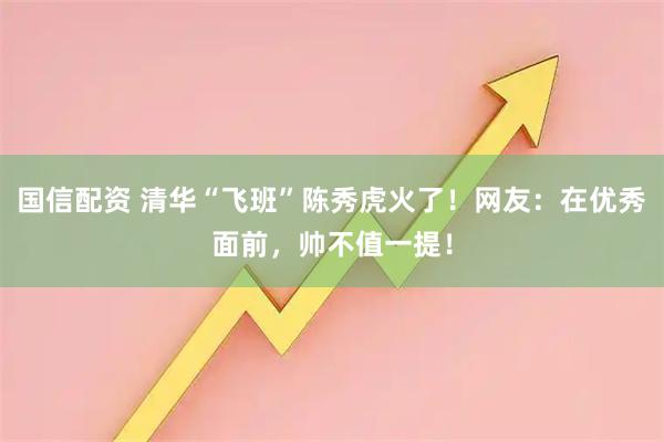 国信配资 清华“飞班”陈秀虎火了！网友：在优秀面前，帅不值一提！