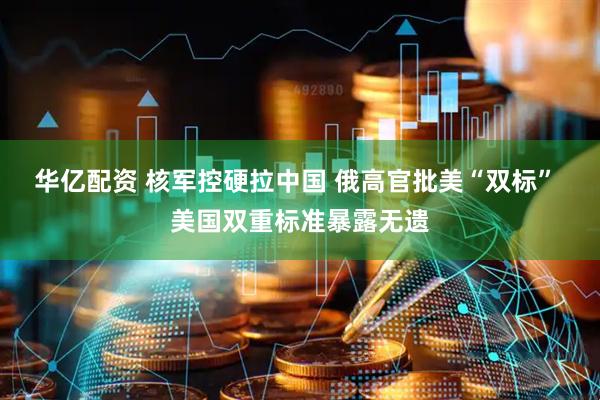 华亿配资 核军控硬拉中国 俄高官批美“双标” 美国双重标准暴露无遗
