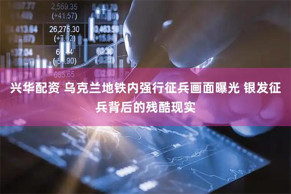 兴华配资 乌克兰地铁内强行征兵画面曝光 银发征兵背后的残酷现实