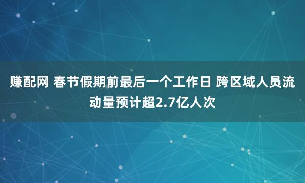 赚配网 春节假期前最后一个工作日 跨区域人员流动量预计超2.7亿人次