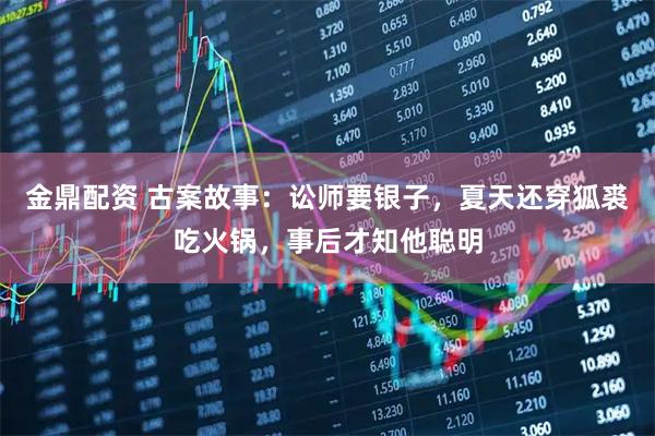 金鼎配资 古案故事：讼师要银子，夏天还穿狐裘吃火锅，事后才知他聪明
