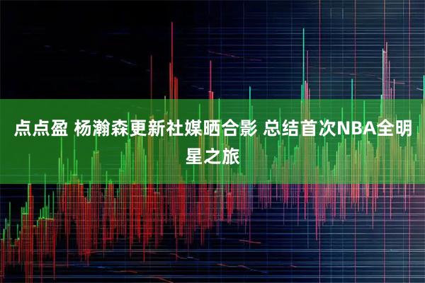 点点盈 杨瀚森更新社媒晒合影 总结首次NBA全明星之旅
